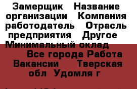 Замерщик › Название организации ­ Компания-работодатель › Отрасль предприятия ­ Другое › Минимальный оклад ­ 20 000 - Все города Работа » Вакансии   . Тверская обл.,Удомля г.